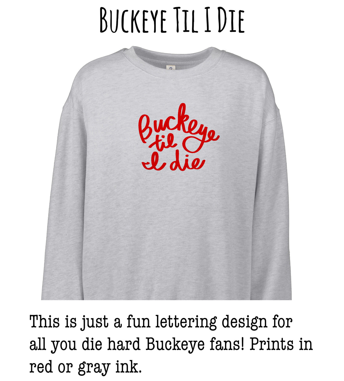 This image features a gray sweatshirt with a red text design that says "Buckeye til I die". The text is a playful and humorous phrase that is likely intended to be humorous to Buckeye fans.