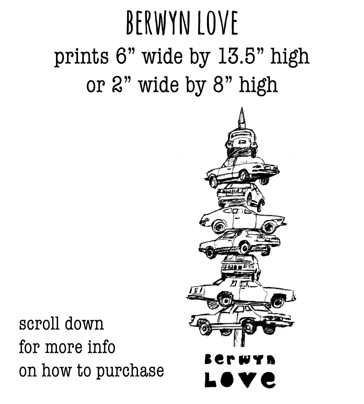 The image is a black and white illustration of a stack of cars, with the text "BERWYN LOVE" and "prints 6" wide by 13.5" high or 2" wide by 8" high" printed on it.